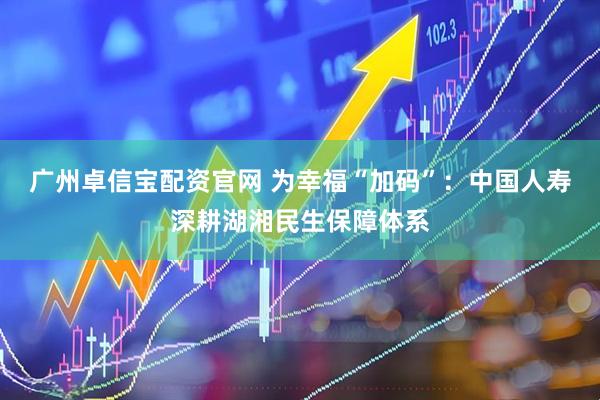广州卓信宝配资官网 为幸福“加码”：中国人寿深耕湖湘民生保障体系