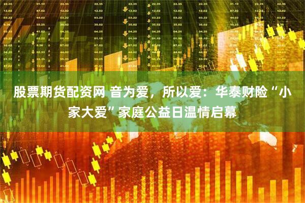 股票期货配资网 音为爱，所以爱：华泰财险“小家大爱”家庭公益日温情启幕