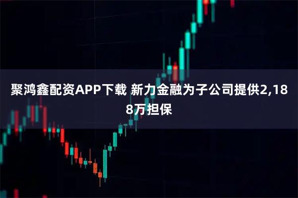 聚鸿鑫配资APP下载 新力金融为子公司提供2,188万担保