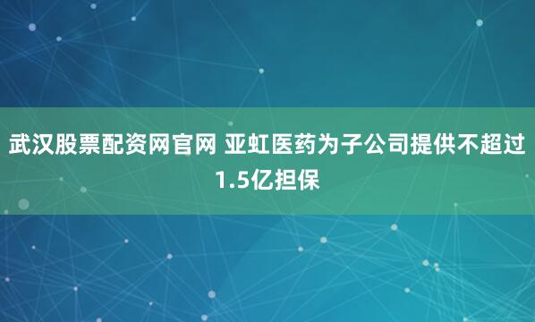 武汉股票配资网官网 亚虹医药为子公司提供不超过1.5亿担保
