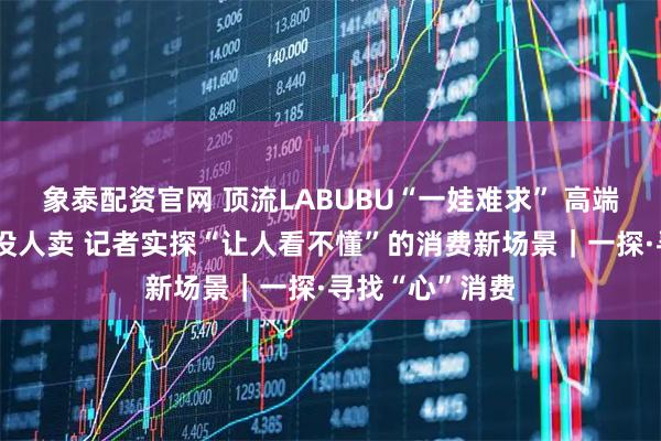 象泰配资官网 顶流LABUBU“一娃难求” 高端白酒没人买也没人卖 记者实探“让人看不懂”的消费新场景|一探·寻找“心”消费