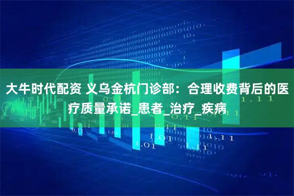 大牛时代配资 义乌金杭门诊部:合理收费背后的医疗质量承诺_患者_治疗_疾病
