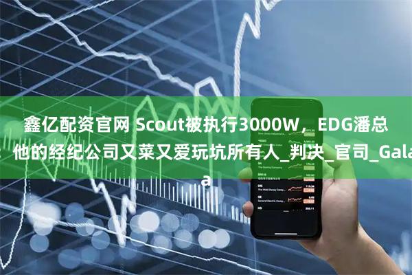 鑫亿配资官网 Scout被执行3000W,EDG潘总:他的经纪公司又菜又爱玩坑所有人_判决_官司_Gala