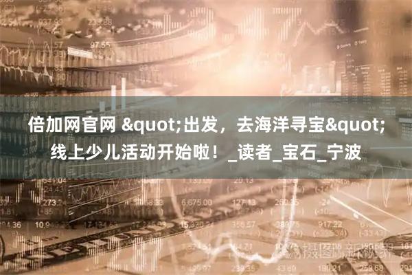 倍加网官网 "出发,去海洋寻宝"线上少儿活动开始啦!_读者_宝石_宁波