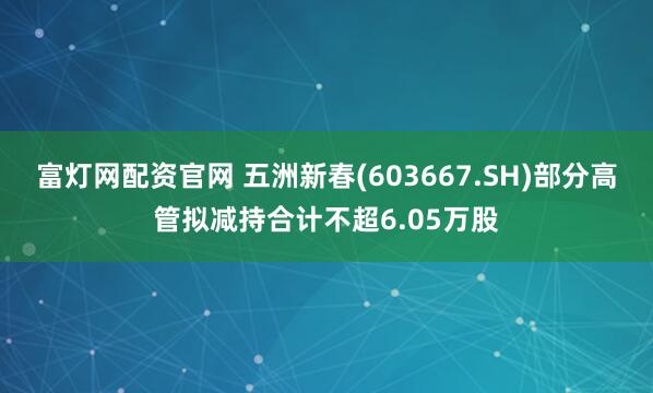 富灯网配资官网 五洲新春(603667.SH)部分高管拟减持合计不超6.05万股