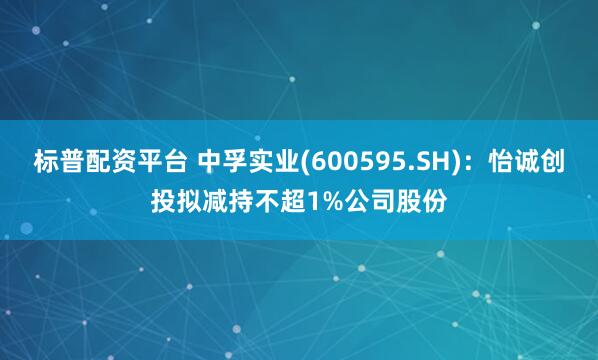 标普配资平台 中孚实业(600595.SH)：怡诚创投拟减持不超1%公司股份