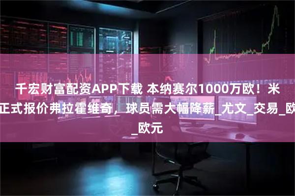 千宏财富配资APP下载 本纳赛尔1000万欧！米兰正式报价弗拉霍维奇，球员需大幅降薪_尤文_交易_欧元