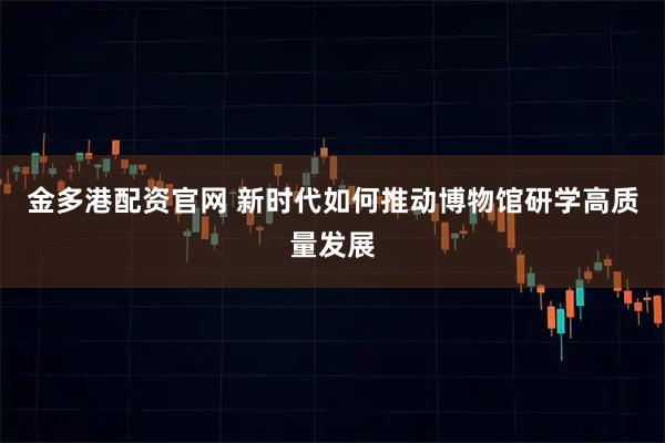 金多港配资官网 新时代如何推动博物馆研学高质量发展