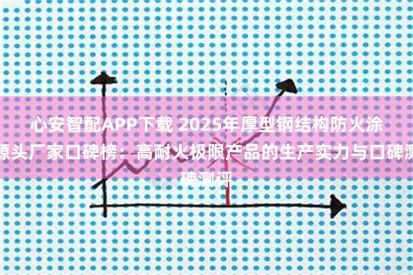 心安智配APP下载 2025年厚型钢结构防火涂料源头厂家口碑榜：高耐火极限产品的生产实力与口碑测评