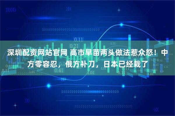 深圳配资网站官网 高市早苗两头做法惹众怒！中方零容忍，俄方补刀，日本已经栽了