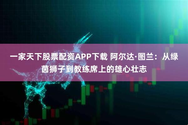 一家天下股票配资APP下载 阿尔达·图兰：从绿茵狮子到教练席上的雄心壮志