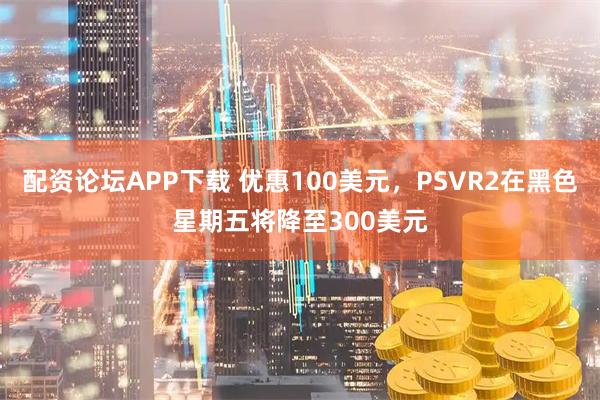 配资论坛APP下载 优惠100美元，PSVR2在黑色星期五将降至300美元