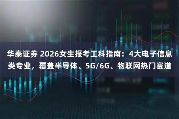 华泰证券 2026女生报考工科指南：4大电子信息类专业，覆盖半导体、5G/6G、物联网热门赛道