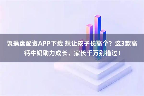 聚操盘配资APP下载 想让孩子长高个？这3款高钙牛奶助力成长，家长千万别错过！