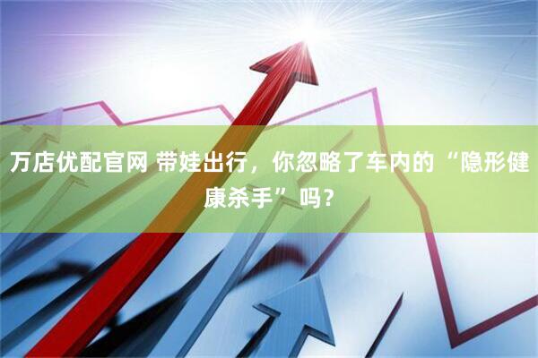 万店优配官网 带娃出行，你忽略了车内的 “隐形健康杀手” 吗？