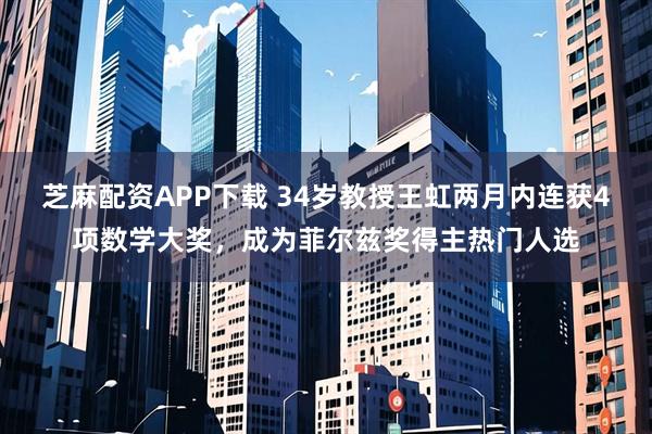 芝麻配资APP下载 34岁教授王虹两月内连获4项数学大奖，成为菲尔兹奖得主热门人选