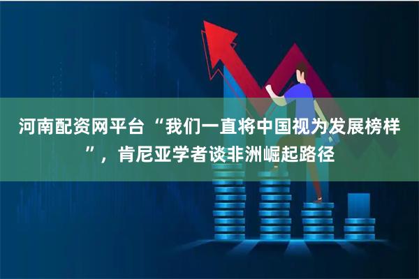 河南配资网平台 “我们一直将中国视为发展榜样”，肯尼亚学者谈非洲崛起路径
