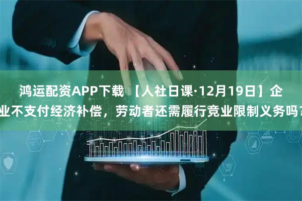 鸿运配资APP下载 【人社日课·12月19日】企业不支付经济补偿，劳动者还需履行竞业限制义务吗？