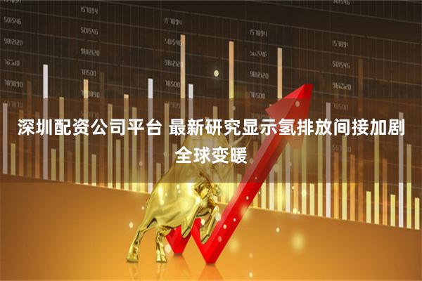 深圳配资公司平台 最新研究显示氢排放间接加剧全球变暖