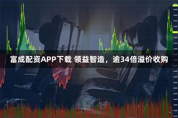 富成配资APP下载 领益智造，逾34倍溢价收购