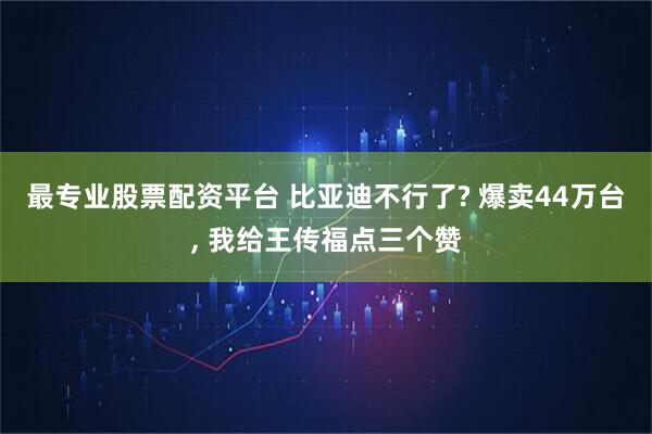 最专业股票配资平台 比亚迪不行了? 爆卖44万台, 我给王传福点三个赞