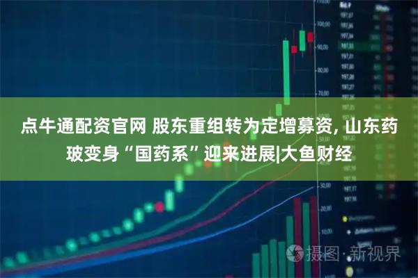 点牛通配资官网 股东重组转为定增募资, 山东药玻变身“国药系”迎来进展|大鱼财经