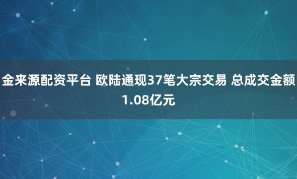 金来源配资平台 欧陆通现37笔大宗交易 总成交金额1.08亿元