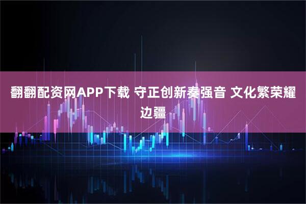 翻翻配资网APP下载 守正创新奏强音 文化繁荣耀边疆