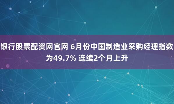 银行股票配资网官网 6月份中国制造业采购经理指数为49.7% 连续2个月上升