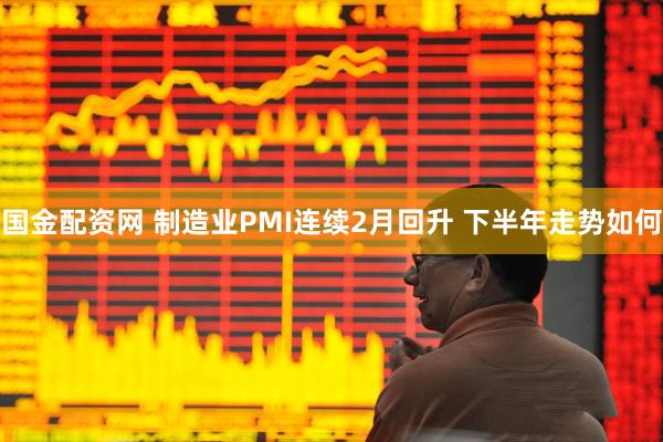 国金配资网 制造业PMI连续2月回升 下半年走势如何