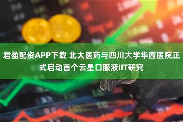 君盈配资APP下载 北大医药与四川大学华西医院正式启动首个云星口服液IIT研究
