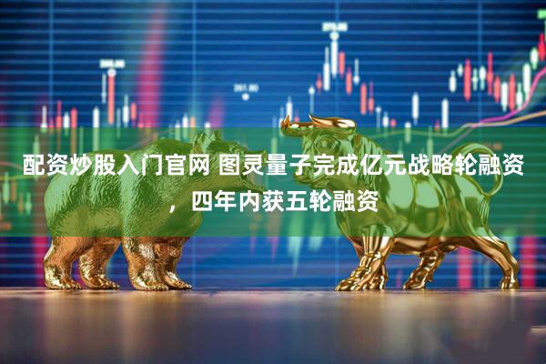 配资炒股入门官网 图灵量子完成亿元战略轮融资，四年内获五轮融资