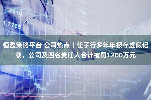 恒盈策略平台 公司热点｜任子行多年年报存虚假记载，公司及四名责任人合计被罚1200万元