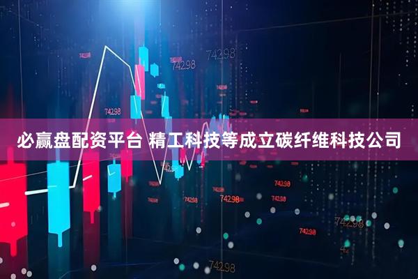 必赢盘配资平台 精工科技等成立碳纤维科技公司