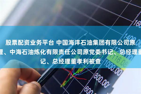 股票配资业务平台 中国海洋石油集团有限公司原总经理助理、中海石油炼化有限责任公司原党委书记、总经理董孝利被查