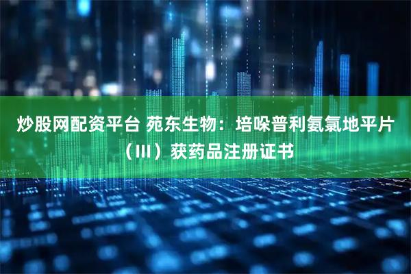 炒股网配资平台 苑东生物：培哚普利氨氯地平片（Ⅲ）获药品注册证书