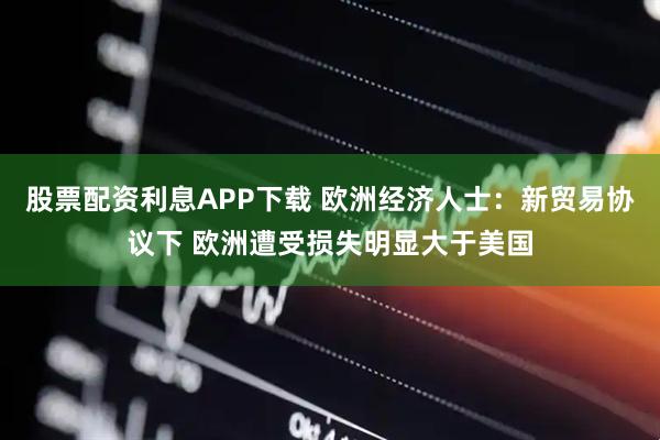 股票配资利息APP下载 欧洲经济人士：新贸易协议下 欧洲遭受损失明显大于美国