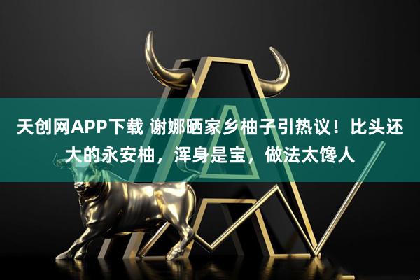 天创网APP下载 谢娜晒家乡柚子引热议!比头还大的永安柚,浑身是宝,做法太馋人