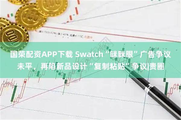 国荣配资APP下载 Swatch“眯眯眼”广告争议未平，再陷新品设计“复制粘贴”争议|贵圈