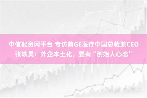 中信配资网平台 专访前GE医疗中国总裁兼CEO张轶昊：外企本土化，要有“创始人心态”