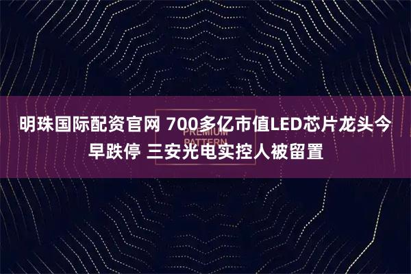 明珠国际配资官网 700多亿市值LED芯片龙头今早跌停 三安光电实控人被留置