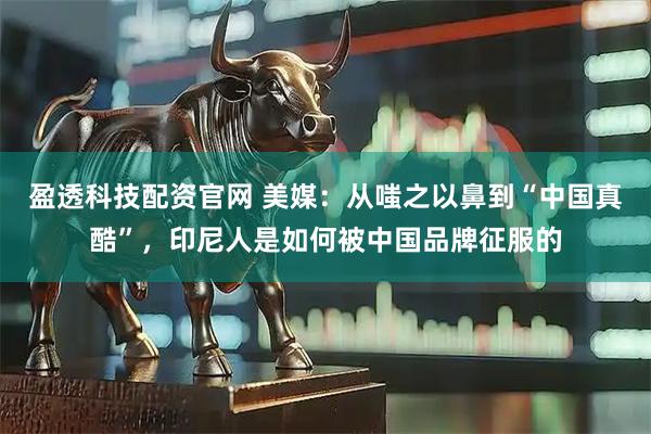 盈透科技配资官网 美媒：从嗤之以鼻到“中国真酷”，印尼人是如何被中国品牌征服的
